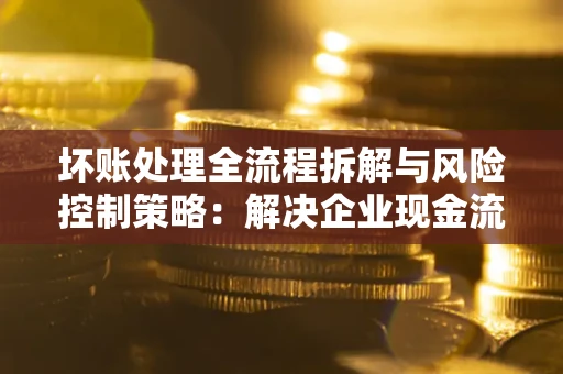 武汉坏账处理全流程拆解与风险控制策略：解决企业现金流顽疾的实战指南