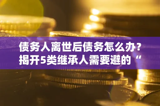 武汉债务人离世后债务怎么办？揭开5类继承人需要避的“坑”